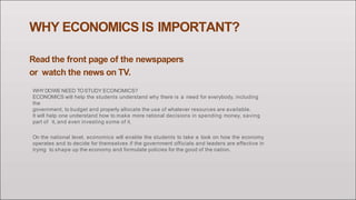 WHY ECONOMICS IS IMPORTANT?
Read the front page of the newspapers
or watch the news on TV.
WHYDOWE NEED TOSTUDY ECONOMICS?
ECONOMICS will help the students understand why there is a need for everybody, including
the
government, to budget and properly allocate the use of whatever resources are available.
It will help one understand how to make more rational decisions in spending money, saving
part of it, and even investing some of it.
On the national level, economics will enable the students to take a look on how the economy
operates and to decide for themselves if the government officials and leaders are effective in
trying to shape up the economy and formulate policies for the good of the nation.
 