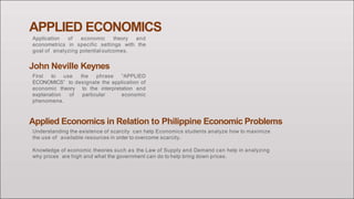 APPLIED ECONOMICS
Application of economic theory and
econometrics in specific settings with the
goal of analyzing potential outcomes.
John Neville Keynes
First to use the phrase “APPLIED
ECONOMICS” to designate the application of
economic theory to the interpretation and
explanation of particular economic
phenomena.
Applied Economics in Relation to Philippine Economic Problems
Understanding the existence of scarcity can help Economics students analyze how to maximize
the use of available resources in order to overcome scarcity.
Knowledge of economic theories such as the Law of Supply and Demand can help in analyzing
why prices are high and what the government can do to help bring down prices.
 