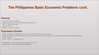 The Philippines Basic Economic Problems cont.
Poverty
Socio-economic problem.
Poverty incidence of the population registered at
26.4 %, 26.5%in 2009
25.2% in 2012
28.8 in 1st quarter of2014
Population Growth
Basic economic problem that can be connected to the issue of scarcity.
When population becomes too big, economic resources may no longer be enough to support the growing population.
2010 = 92.3 M
2014 = 100 M – growing by 2%
Philippines – one of the highest population in Asia.
Represents 1.37% of the worlds population.
 