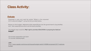 Class Activity:
Debate
Download a copy and read the article “What’s in the proposed
2018 national budget?” using the link provided below.
Based on the budget, determine what expenditures are the government’s top priorities,
and then expenditures which are the least priorities.
The debate topic would be “Isit right to prioritize EDUCATION in preparing the National
Budget?”
30 minutes preparation per team
15 minutes debateproper.
LINK:
https://www.rappler.com/move-ph/issues/budget-watch/145988-proposed-2017-national-
budget
 