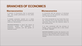 BRANCHES OF ECONOMICS
Macroeconomics
A division of Economics that is concerned
with the overall performance of the entire
company.
It studies economic system as a whole
rather than the individual economic units that
make up the economy.
MACROECONOMICS is about the nature of
economic growth, the expansion of
productive capacity and the growth of
national income.
Microeconomics
Is concerned with the behavior of individual
entities such as the consumer, the producer,
and the resource owner.
It is more concerned on how foods flow from
the business firm to the consumer and how
resources move from the resource owner to
the business firm.
It is also concerned with the process of
setting prices of goods that is also known
as PRICE THEORY.
MICROECONOMICS studies the decision and
choices of the individual units and how these
decisions affects the prices of goods in the
market.
 