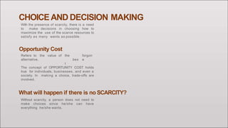 CHOICE AND DECISION MAKING
With the presence of scarcity, there is a need
to make decisions in choosing how to
maximize the use of the scarce resources to
satisfy as many wants as possible.
the
bes
t
forgon
e
Opportunity Cost
Refers to the value of
alternative.
The concept of OPPORTUNITY COST holds
true for individuals, businesses, and even a
society. In making a choice, trade-offs are
involved.
What will happen if there is no SCARCITY?
Without scarcity, a person does not need to
make choices since he/she can have
everything he/she wants.
 