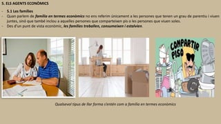 5. ELS AGENTS ECONÒMICS
- 5.1 Les famílies
- Quan parlem de família en termes econòmics no ens referim únicament a les persones que tenen un grau de parentiu i viuen
juntes, sinó que també inclou a aquelles persones que comparteixen pis o les persones que viuen soles.
- Des d’un punt de vista econòmic, les famílies treballen, consumeixen i estalvien.
Qualsevol tipus de llar forma s’entén com a família en termes econòmics
 