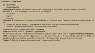 5. ELS AGENTS ECONÒMICS
- 5.2 Les empreses
- Cicle empresarial
- Inversió  per començar o mantenir la seva activitat (compra/lloguer instal·lacions, matèries primeres, maquinària...) +
- Producció  Es realitza mitjançant els recursos dels quals disposa:
- Treballadors
- Capital
- Recursos
- Distribució  el camí que fa un producte des de la fàbrica fins el punt de venda s’anomena canal de distribució. Aquest pot
ser:
- Directe, si la mateixa empresa s’encarrega de de fer arribar els seus productes als consumidors finals.
- Indirecte, si hi ha intermediaris entre els productors i els consumidors.
- Els canals de distribució poden ser tan físics com virtuals.
- Venda  important paper de la promoció i la propaganda.
- Als darrers anys tot aquest procés ha d’anar acompanyat pel que es coneix sota el nom de responsabilitat social de l’empresa
(RSC), el compromís que aquestes adquireixen per al de reduir l’impacte de la seva activitat i garantir els drets dels
treballadors, clients, proveïdors, accionistes, medi ambient i de les comunitats locals de l’entorn de l’empresa.
- Finalitat  L’objectiu de qualsevol empresa privada és maximitzar els beneficis
 