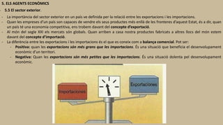 5. ELS AGENTS ECONÒMICS
- 5.5 El sector exterior.
- La importància del sector exterior en un país ve definida per la relació entre les exportacions i les importacions.
- Quan les empreses d’un país son capaces de vendre els seus productes més enllà de les fronteres d’aquest Estat, és a dir, quan
un país té una economia competitiva, ens trobem davant del concepte d’exportació.
- Al món del segle XXI els mercats són globals. Quan arriben a casa nostra productes fabricats a altres llocs del món estem
davant del concepte d’importació.
- La diferència entre les exportacions i les importacions és el que es coneix com a balança comercial. Pot ser:
- Positiva: quan les exportacions són més grans que les importacions. És una situació que beneficia el desenvolupament
econòmic d’un territori.
- Negativa: Quan les exportacions són més petites que les importacions. És una situació dolenta pel desenvolupament
econòmic.
 