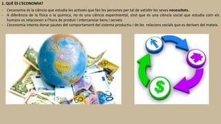 1. QUÈ ÉS L’ECONOMIA?
- L’economia és la ciència que estudia les activats que fan les persones per tal de satisfer les seves necessitats.
- A diferència de la física o la química, no és una ciència experimental, sinó que és una ciència social que estudia com els
humans es relacionen a l’hora de produir i intercanviar bens i serveis
- L’economia intenta donar pautes del comportament del sistema productiu i de les relacions socials que es deriven del mateix.
 