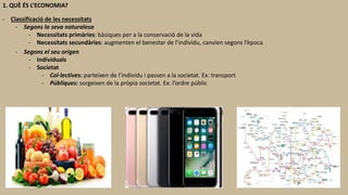 1. QUÈ ÉS L’ECONOMIA?
- Classificació de les necessitats
- Segons la seva naturalesa
- Necessitats primàries: bàsiques per a la conservació de la vida
- Necessitats secundàries: augmenten el benestar de l’individu, canvien segons l’època
- Segons el seu origen
- Individuals
- Societat
- Col·lectives: parteixen de l’individu i passen a la societat. Ex: transport
- Públiques: sorgeixen de la pròpia societat. Ex: l’ordre públic
 