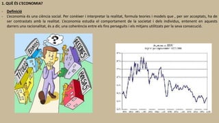 1. QUÈ ÉS L’ECONOMIA?
- Definició
- L’economia és una ciència social. Per conèixer i interpretar la realitat, formula teories i models que , per ser acceptats, ha de
ser contrastats amb la realitat. L’economia estudia el comportament de la societat i dels individus, entenent en aquests
darrers una racionalitat, és a dir, una coherència entre els fins perseguits i els mitjans utilitzats per la seva consecució.
 