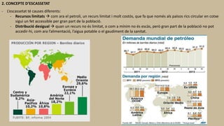 2. CONCEPTE D’ESCASSETAT
- L’escassetat té causes diferents:
- Recursos limitats  com ara el petroli, un recurs limitat i molt costós, que fa que només als països rics circular en cotxe
sigui un fet accessible per gran part de la població.
- Distribució desigual  quan un recurs no és limitat, o com a mínim no és escàs, però gran part de la població no pot
accedir-hi, com ara l’alimentació, l’aigua potable o el gaudiment de la sanitat.
 