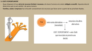 3. COST D’OPORTUNITAT
- Quan disposem d’una sèrie de recursos limitats i escassos, els éssers humans ens veiem obligats a escollir. Aquesta elecció
determina què es pot satisfer i de quina manera.
- Famílies, estats i empreses han d’escollir constantment els recursos que faran servir a partir de les prioritats fixades.
 