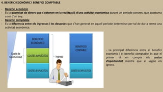 4. BENEFICI ECONÒMIC I BENEFICI COMPTABLE
- Benefici econòmic
- És la quantitat de diners que s’obtenen en la realització d’una activitat econòmica durant un període concret, que acostuma
a ser d’un any.
- Benefici comptable
- És la diferència entre els ingressos i les despeses que s’han generat en aquell període determinat per tal de dur a terme una
activitat econòmica.
- La principal diferència entre el benefici
econòmic i el benefici comptable és que el
primer té en compte els costos
d’oportunitat mentre que el segon els
ignora.
 