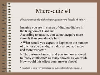 Micro-quiz #1
Please answer the following question very briefly (3 min.):
Imagine you are in charge of digging ditches in
the Kingdom of Hardland.
According to custom, you cannot acquire more
shovels than you already have.
> What would you expect to happen to the number
of ditches you can dig in a day as you add more
and more workers?
> The custom changed, and you are now allowed
to freely confiscate* as many shovels as you wish.
How would this effect your answer above?
* Hardland is not a very nice place for independent shovel owners ;-)
 