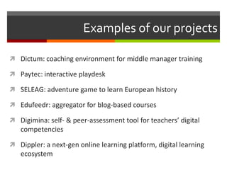Examples of our projects

 Dictum: coaching environment for middle manager training

 Paytec: interactive playdesk

 SELEAG: adventure game to learn European history

 Edufeedr: aggregator for blog-based courses

 Digimina: self- & peer-assessment tool for teachers’ digital
   competencies

 Dippler: a next-gen online learning platform, digital learning
   ecosystem
 