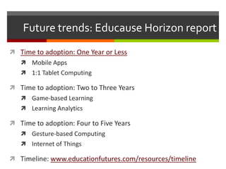 Future trends: Educause Horizon report
 Time to adoption: One Year or Less
    Mobile Apps
    1:1 Tablet Computing

 Time to adoption: Two to Three Years
    Game-based Learning
    Learning Analytics

 Time to adoption: Four to Five Years
    Gesture-based Computing
    Internet of Things

 Timeline: www.educationfutures.com/resources/timeline
 