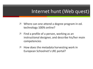 Internet hunt (Web quest)

 Where can one attend a degree program in ed.
   technology 100% online?

 Find a profile of a person, working as an
   instructional designer, and describe his/her main
   competencies

 How does the metadata harvesting work in
   European Schoolnet’s LRE portal?
 