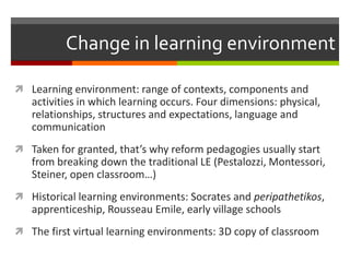 Change in learning environment

 Learning environment: range of contexts, components and
   activities in which learning occurs. Four dimensions: physical,
   relationships, structures and expectations, language and
   communication
 Taken for granted, that’s why reform pedagogies usually start
   from breaking down the traditional LE (Pestalozzi, Montessori,
   Steiner, open classroom…)
 Historical learning environments: Socrates and peripathetikos,
   apprenticeship, Rousseau Emile, early village schools
 The first virtual learning environments: 3D copy of classroom
 