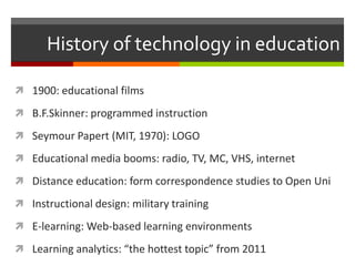 History of technology in education

 1900: educational films

 B.F.Skinner: programmed instruction

 Seymour Papert (MIT, 1970): LOGO

 Educational media booms: radio, TV, MC, VHS, internet

 Distance education: form correspondence studies to Open Uni

 Instructional design: military training

 E-learning: Web-based learning environments

 Learning analytics: “the hottest topic” from 2011
 