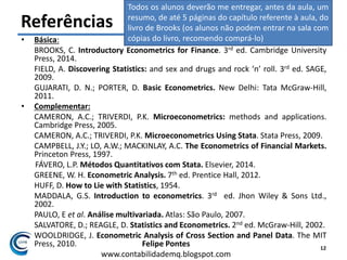 Felipe Pontes
www.contabilidademq.blogspot.com
Referências
• Básica:
BROOKS, C. Introductory Econometrics for Finance. 3rd ed. Cambridge University
Press, 2014.
FIELD, A. Discovering Statistics: and sex and drugs and rock ‘n’ roll. 3rd ed. SAGE,
2009.
GUJARATI, D. N.; PORTER, D. Basic Econometrics. New Delhi: Tata McGraw-Hill,
2011.
• Complementar:
CAMERON, A.C.; TRIVERDI, P.K. Microeconometrics: methods and applications.
Cambridge Press, 2005.
CAMERON, A.C.; TRIVERDI, P.K. Microeconometrics Using Stata. Stata Press, 2009.
CAMPBELL, J.Y.; LO, A.W.; MACKINLAY, A.C. The Econometrics of Financial Markets.
Princeton Press, 1997.
FÁVERO, L.P. Métodos Quantitativos com Stata. Elsevier, 2014.
GREENE, W. H. Econometric Analysis. 7th ed. Prentice Hall, 2012.
HUFF, D. How to Lie with Statistics, 1954.
MADDALA, G.S. Introduction to econometrics. 3rd ed. Jhon Wiley & Sons Ltd.,
2002.
PAULO, E et al. Análise multivariada. Atlas: São Paulo, 2007.
SALVATORE, D.; REAGLE, D. Statistics and Econometrics. 2nd ed. McGraw-Hill, 2002.
WOOLDRIDGE, J. Econometric Analysis of Cross Section and Panel Data. The MIT
Press, 2010. 12
Todos os alunos deverão me entregar, antes da aula, um
resumo, de até 5 páginas do capítulo referente à aula, do
livro de Brooks (os alunos não podem entrar na sala com
cópias do livro, recomendo comprá-lo)
 