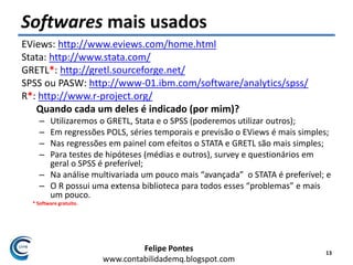 Felipe Pontes
www.contabilidademq.blogspot.com
Softwares mais usados
EViews: http://www.eviews.com/home.html
Stata: http://www.stata.com/
GRETL*: http://gretl.sourceforge.net/
SPSS ou PASW: http://www-01.ibm.com/software/analytics/spss/
R*: http://www.r-project.org/
Quando cada um deles é indicado (por mim)?
– Utilizaremos o GRETL, Stata e o SPSS (poderemos utilizar outros);
– Em regressões POLS, séries temporais e previsão o EViews é mais simples;
– Nas regressões em painel com efeitos o STATA e GRETL são mais simples;
– Para testes de hipóteses (médias e outros), survey e questionários em
geral o SPSS é preferível;
– Na análise multivariada um pouco mais “avançada” o STATA é preferível; e
– O R possui uma extensa biblioteca para todos esses “problemas” e mais
um pouco.
* Software gratuito.
13
 