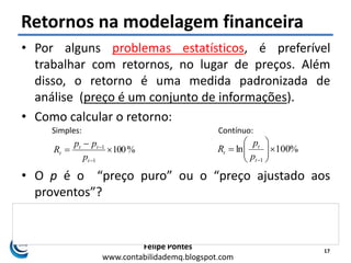 Felipe Pontes
www.contabilidademq.blogspot.com
Retornos na modelagem financeira
• Por alguns problemas estatísticos, é preferível
trabalhar com retornos, no lugar de preços. Além
disso, o retorno é uma medida padronizada de
análise (preço é um conjunto de informações).
• Como calcular o retorno:
• O p é o “preço puro” ou o “preço ajustado aos
proventos”?
• Se usarmos o “preço puro”, subestimares o retorno
total obtido pelo investimento naquele ativo!
17
%100
1
1





t
tt
t
p
pp
R
Simples: Contínuo:
%100ln
1







t
t
t
p
p
R
 