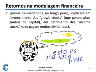 Felipe Pontes
www.contabilidademq.blogspot.com
Retornos na modelagem financeira
• Ignorar os dividendos, no longo prazo, implicará em
favorecimento das “growh stocks” (que geram altos
ganhos de capital), em detrimento das “income
stocks” (que pagam muitos dividendos).
18
 