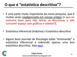 Felipe Pontes
www.contabilidademq.blogspot.com
O que é “estatística descritiva”?
• É uma parte muito importante da nossa pesquisa, que é
muitas vezes negligenciada em nossos artigos (o que eu
costumo fazer para não retirar as descritivas e não
consumir espaço com gráficos e tabelas?).
• Estatística inferencial (indutiva) x Estatística descritiva
• Alguns bons journals de Psicologia estão “eliminando” a
estatística inferencial e cobrando apenas uma boa
estatística descritiva. Veja aqui.
22
 