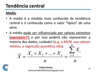 Felipe Pontes
www.contabilidademq.blogspot.com
Tendência central
Média:
• A média é a medida mais conhecida de tendência
central e é conhecida como o valor “típico” de uma
série.
• A média pode ser influenciada por valores extremos
(exemplos?!) e por isso poderá não representar a
maioria dos dados, cuidado! (e.g. o MCRL usa valores
médios, a regressão quantílica não).
24
n
X
n
XXX
X
n
i
i
n



 121 ...
 
