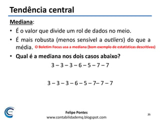 Felipe Pontes
www.contabilidademq.blogspot.com
Tendência central
Mediana:
• É o valor que divide um rol de dados no meio.
• É mais robusta (menos sensível a outliers) do que a
média.
• Qual é a mediana nos dois casos abaixo?
3 – 3 – 3 – 6 – 5 – 7 – 7
3 – 3 – 3 – 6 – 5 – 7– 7 – 7
25
O Boletim Focus usa a mediana (bom exemplo de estatísticas descritivas)
 