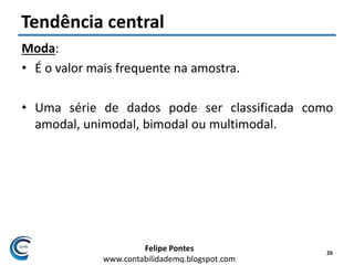Felipe Pontes
www.contabilidademq.blogspot.com
Tendência central
Moda:
• É o valor mais frequente na amostra.
• Uma série de dados pode ser classificada como
amodal, unimodal, bimodal ou multimodal.
26
 