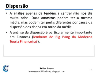 Felipe Pontes
www.contabilidademq.blogspot.com
Dispersão
• A análise apenas da tendência central não nos diz
muita coisa. Duas amostras podem ter a mesma
média, mas podem ter perfis diferentes por causa da
dispersão dos dados em torno da média.
• A análise da dispersão é particularmente importante
em Finanças (lembram do Big Bang da Moderna
Teoria Financeira?).
• Quanto maior a dispersão dos retornos de um ativo
em torno de sua média, mais arriscado ele será.
27
 