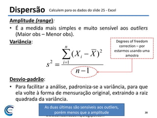 Felipe Pontes
www.contabilidademq.blogspot.com
Amplitude (range):
• É a medida mais simples e muito sensível aos outliers
(Maior obs – Menor obs).
Variância:
Desvio-padrão:
• Para facilitar a análise, padroniza-se a variância, para que
ela volte à forma de mensuração original, extraindo a raiz
quadrada da variância.
1
)(
1
2
2




n
XX
s
n
i
i
Dispersão
28
As duas últimas são sensíveis aos outliers,
porém menos que a amplitude
Degrees of freedom
correction – por
estarmos usando uma
amostra
Calculem para os dados do slide 25 - Excel
 
