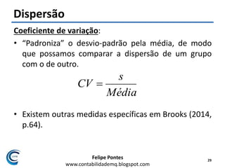 Felipe Pontes
www.contabilidademq.blogspot.com
Dispersão
Coeficiente de variação:
• “Padroniza” o desvio-padrão pela média, de modo
que possamos comparar a dispersão de um grupo
com o de outro.
• Existem outras medidas específicas em Brooks (2014,
p.64).
29
Média
s
CV 
 