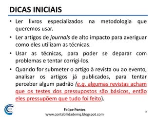 Felipe Pontes
www.contabilidademq.blogspot.com
DICAS INICIAIS
• Ler livros especializados na metodologia que
queremos usar.
• Ler artigos de journals de alto impacto para averiguar
como eles utilizam as técnicas.
• Usar as técnicas, para poder se deparar com
problemas e tentar corrigi-los.
• Quando for submeter o artigo à revista ou ao evento,
analisar os artigos já publicados, para tentar
perceber algum padrão (e.g. algumas revistas acham
que os testes dos pressupostos são básicos, então
eles pressupõem que tudo foi feito).
3
 