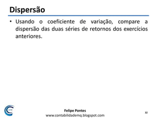 Felipe Pontes
www.contabilidademq.blogspot.com
Dispersão
• Usando o coeficiente de variação, compare a
dispersão das duas séries de retornos dos exercícios
anteriores.
32
 