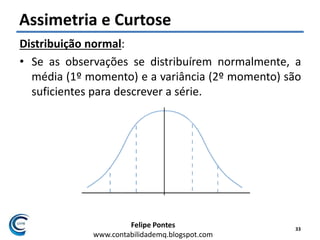 Felipe Pontes
www.contabilidademq.blogspot.com
Assimetria e Curtose
Distribuição normal:
• Se as observações se distribuírem normalmente, a
média (1º momento) e a variância (2º momento) são
suficientes para descrever a série.
33
 