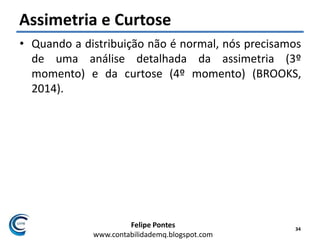 Felipe Pontes
www.contabilidademq.blogspot.com
Assimetria e Curtose
• Quando a distribuição não é normal, nós precisamos
de uma análise detalhada da assimetria (3º
momento) e da curtose (4º momento) (BROOKS,
2014).
34
 