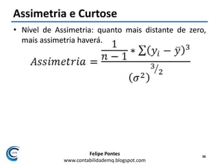 Felipe Pontes
www.contabilidademq.blogspot.com
Assimetria e Curtose
• Nível de Assimetria: quanto mais distante de zero,
mais assimetria haverá.
36
 