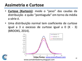 Felipe Pontes
www.contabilidademq.blogspot.com
Assimetria e Curtose
• Curtose (Kurtosis): mede o “peso” das caudas da
distribuição e quão “pontiaguda” em torno da média
a série é.
• Uma distribuição normal tem coeficiente de curtose
igual a 3 e excesso de curtose igual a 0 (K - 3)
(BROOKS, 2014).
37
www.vosesoftware.com
 