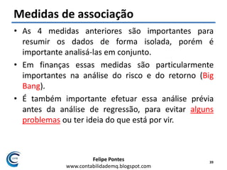 Felipe Pontes
www.contabilidademq.blogspot.com
Medidas de associação
• As 4 medidas anteriores são importantes para
resumir os dados de forma isolada, porém é
importante analisá-las em conjunto.
• Em finanças essas medidas são particularmente
importantes na análise do risco e do retorno (Big
Bang).
• É também importante efetuar essa análise prévia
antes da análise de regressão, para evitar alguns
problemas ou ter ideia do que está por vir.
39
 