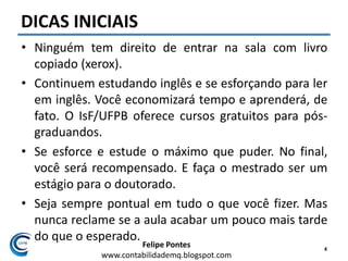 Felipe Pontes
www.contabilidademq.blogspot.com
DICAS INICIAIS
• Ninguém tem direito de entrar na sala com livro
copiado (xerox).
• Continuem estudando inglês e se esforçando para ler
em inglês. Você economizará tempo e aprenderá, de
fato. O IsF/UFPB oferece cursos gratuitos para pós-
graduandos.
• Se esforce e estude o máximo que puder. No final,
você será recompensado. E faça o mestrado ser um
estágio para o doutorado.
• Seja sempre pontual em tudo o que você fizer. Mas
nunca reclame se a aula acabar um pouco mais tarde
do que o esperado.
4
 