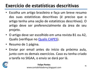 Felipe Pontes
www.contabilidademq.blogspot.com
Exercício de estatísticas descritivas
• Escolha um artigo brasileiro e faça um breve resumo
das suas estatísticas descritivas (é preciso que o
artigo tenha uma seção de estatísticas descritivas). O
artigo deve ser preferencialmente da área de seu
projeto.
• O artigo deve ser escolhido em uma revista B1 ou A2,
Qualis (verifique no Qualis CAPES).
• Resumo de 1 página.
• Enviar por email antes do início da próxima aula,
junto com os demais exercícios. Caso eu tenha criado
a tarefa no SIGAA, o envio se dará por lá.
41
 
