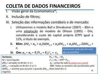 Felipe Pontes
www.contabilidademq.blogspot.com
Variáveis:
NI = lucro líquido
ΔNIit= variação no NI de t-1 a t
ΔNIit-1 = variação no NI de t-2 a t-1
DΔNIit-1 = dummy que assume 1 quando ΔNIit-1
negativa
PLit = PLit – NIit
La
it = Niit – CPP* Plit-1
pit = preço da ação (cuidado com a data)
OBS: Todas as variáveis são ponderadas pelo
Ativo total de t-1.
COLETA DE DADOS FINANCEIROS
I. Visão geral da Economatica®;
II. Inclusão de filtros;
III. Seleção das informações contábeis e de mercado:
i. Utilizaremos o modelo Ball e Shivakumar (2007) – BSm e
uma adaptação do modelo de Ohlson (1995) - Om,
considerando o custo do capital próprio (CPP) igual a
12%, a título de exemplo.
ii. BSm: ΔNIit = α0 + α1DΔNIit-1 + α2ΔNIit-1 + α3ΔNIit-1* DΔNIit-1 +
εi
iii. Om: pit = α0 + β1PLit + β2La
it + εit
42
Salvaremos cada ano em uma
aba da planilha!
 