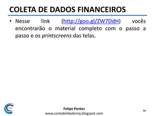 Felipe Pontes
www.contabilidademq.blogspot.com
COLETA DE DADOS FINANCEIROS
• Nesse link (http://goo.gl/ZW7DdH) vocês
encontrarão o material completo com o passo a
passo e os printscreens das telas.
43
 