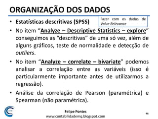 Felipe Pontes
www.contabilidademq.blogspot.com
ORGANIZAÇÃO DOS DADOS
• Estatísticas descritivas (SPSS)
• No item “Analyze – Descriptive Statistics – explore”
conseguimos as “descritivas” de uma só vez, além de
alguns gráficos, teste de normalidade e detecção de
outliers.
• No item “Analyze – correlate – bivariate” podemos
analisar a correlação entre as variáveis (isso é
particularmente importante antes de utilizarmos a
regressão).
• Análise da correlação de Pearson (paramétrica) e
Spearman (não paramétrica).
46
Fazer com os dados de
Value Relevance
 