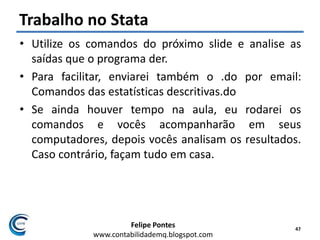Felipe Pontes
www.contabilidademq.blogspot.com
Trabalho no Stata
• Utilize os comandos do próximo slide e analise as
saídas que o programa der.
• Para facilitar, enviarei também o .do por email:
Comandos das estatísticas descritivas.do
• Se ainda houver tempo na aula, eu rodarei os
comandos e vocês acompanharão em seus
computadores, depois vocês analisam os resultados.
Caso contrário, façam tudo em casa.
47
 