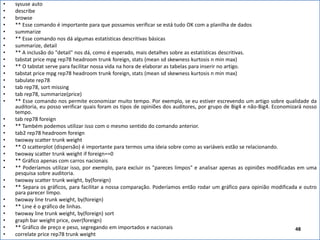 Felipe Pontes
www.contabilidademq.blogspot.com
• sysuse auto
• describe
• browse
• ** Esse comando é importante para que possamos verificar se está tudo OK com a planilha de dados
• summarize
• ** Esse comando nos dá algumas estatísticas descritivas básicas
• summarize, detail
• ** A inclusão do "detail" nos dá, como é esperado, mais detalhes sobre as estatísticas descritivas.
• tabstat price mpg rep78 headroom trunk foreign, stats (mean sd skewness kurtosis n min max)
• ** O tabstat serve para facilitar nossa vida na hora de elaborar as tabelas para inserir no artigo.
• tabstat price mpg rep78 headroom trunk foreign, stats (mean sd skewness kurtosis n min max)
• tabulate rep78
• tab rep78, sort missing
• tab rep78, summarize(price)
• ** Esse comando nos permite economizar muito tempo. Por exemplo, se eu estiver escrevendo um artigo sobre qualidade da
auditoria, eu posso verificar quais foram os tipos de opiniões dos auditores, por grupo de Big4 e não-Big4. Economizará nosso
tempo.
• tab rep78 foreign
• ** Também podemos utilizar isso com o mesmo sentido do comando anterior.
• tab2 rep78 headroom foreign
• twoway scatter trunk weight
• ** O scatterplot (dispersão) é importante para termos uma ideia sobre como as variáveis estão se relacionando.
• twoway scatter trunk weight if foreign==0
• ** Gráfico apenas com carros nacionais
• ** Poderíamos utilizar isso, por exemplo, para excluir os "pareces limpos" e analisar apenas as opiniões modificadas em uma
pesquisa sobre auditoria.
• twoway scatter trunk weight, by(foreign)
• ** Separa os gráficos, para facilitar a nossa comparação. Poderíamos então rodar um gráfico para opinião modificada e outro
para parecer limpo.
• twoway line trunk weight, by(foreign)
• ** Line é o gráfico de linhas.
• twoway line trunk weight, by(foreign) sort
• graph bar weight price, over(foreign)
• ** Gráfico de preço e peso, segregando em importados e nacionais
• correlate price rep78 trunk weight
48
 