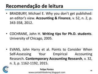 Felipe Pontes
www.contabilidademq.blogspot.com
Recomendação de leitura
• BRADBURY, Michael E. Why you don’t get published:
an editor’s view. Accounting & Finance, v. 52, n. 2, p.
343-358, 2012.
• COCHRANE, John H. Writing tips for Ph.D. students.
University of Chicago, 2005.
• EVANS, John Harry et al. Points to Consider When
Self‐Assessing Your Empirical Accounting
Research. Contemporary Accounting Research, v. 32,
n. 3, p. 1162-1192, 2015.
49
 