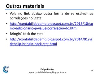 Felipe Pontes
www.contabilidademq.blogspot.com
Outros materiais
• Veja no link abaixo outra forma de se estimar as
correlações no Stata:
• http://contabilidademq.blogspot.com.br/2015/10/co
mo-adicionar-o-p-value-correlacao-do.html
• Bringin’ back the stat
• http://contabilidademq.blogspot.com.br/2014/01/vi
deoclip-bringin-back-stat.html
50
 