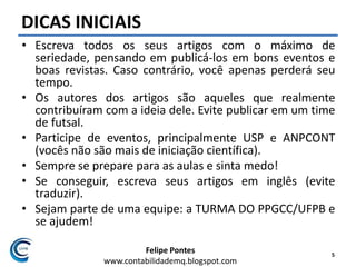 Felipe Pontes
www.contabilidademq.blogspot.com
DICAS INICIAIS
• Escreva todos os seus artigos com o máximo de
seriedade, pensando em publicá-los em bons eventos e
boas revistas. Caso contrário, você apenas perderá seu
tempo.
• Os autores dos artigos são aqueles que realmente
contribuíram com a ideia dele. Evite publicar em um time
de futsal.
• Participe de eventos, principalmente USP e ANPCONT
(vocês não são mais de iniciação científica).
• Sempre se prepare para as aulas e sinta medo!
• Se conseguir, escreva seus artigos em inglês (evite
traduzir).
• Sejam parte de uma equipe: a TURMA DO PPGCC/UFPB e
se ajudem!
5
 