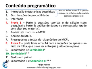 Felipe Pontes
www.contabilidademq.blogspot.com
Conteúdo programático
1. Introdução e estatísticas descritivas
2. Distribuições de probabilidade
3. Inferência
4. Prova 1 – Parte I: questões teóricas e de cálculo (sem
pesquisa) e Parte 2: análise de dados no computador (pode
consultar seu material).
5. Revisão de matrizes e MCRL
6. Análise do MCRL
7. Pressupostos e testes de diagnóstico do MCRL
8. Prova 2 – pode levar uma A4 com anotações de apenas um
lado da folha, que deve ser entregue junto com a prova
9. Laboratório I e Seminário I*
10. Seminário II**
11. Dados em painel
12. Laboratório II e Seminário III***
8
Vamos fechar esses dois pontos
nessa e na próxima aula (revisão
básica da graduação)
 